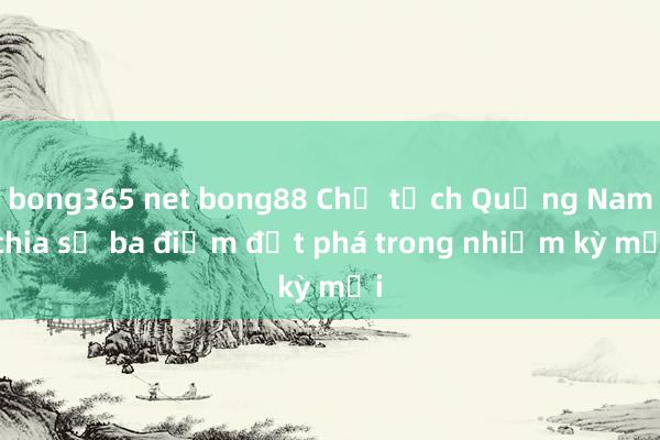 bong365 net bong88 Chủ tịch Quảng Nam chia sẻ ba điểm đột phá trong nhiệm kỳ mới