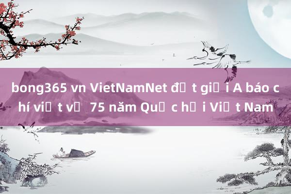 bong365 vn VietNamNet đạt giải A báo chí viết về 75 năm Quốc hội Việt Nam